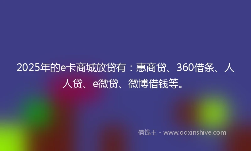 2025年的e卡商城放贷有：惠商贷、360借条、人人贷、e微贷、微博借钱等。
