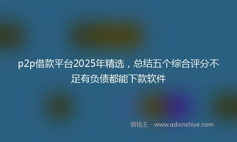 p2p借款平台2025年精选，总结五个综合评分不足有负债都能下款软件