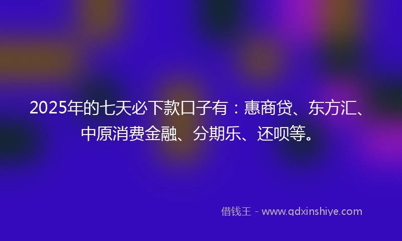 2025年的七天必下款口子有：惠商贷、东方汇、中原消费金融、分期乐、还呗等。