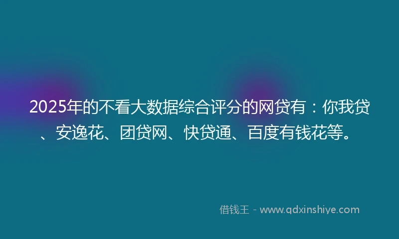 2025年的不看大数据综合评分的网贷有：你我贷、安逸花、团贷网、快贷通、百度有钱花等。