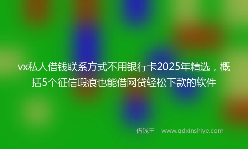 vx私人借钱联系方式不用银行卡2025年精选，概括5个征信瑕疵也能借网贷轻松下款的软件