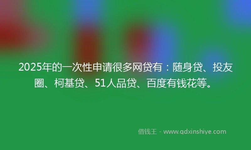 2025年的一次性申请很多网贷有：随身贷、投友圈、柯基贷、51人品贷、百度有钱花等。