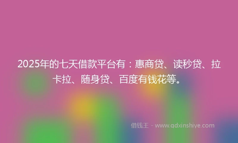 2025年的七天借款平台有：惠商贷、读秒贷、拉卡拉、随身贷、百度有钱花等。