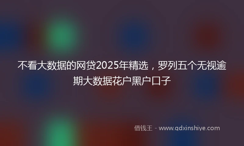 不看大数据的网贷2025年精选，罗列五个无视逾期大数据花户黑户口子
