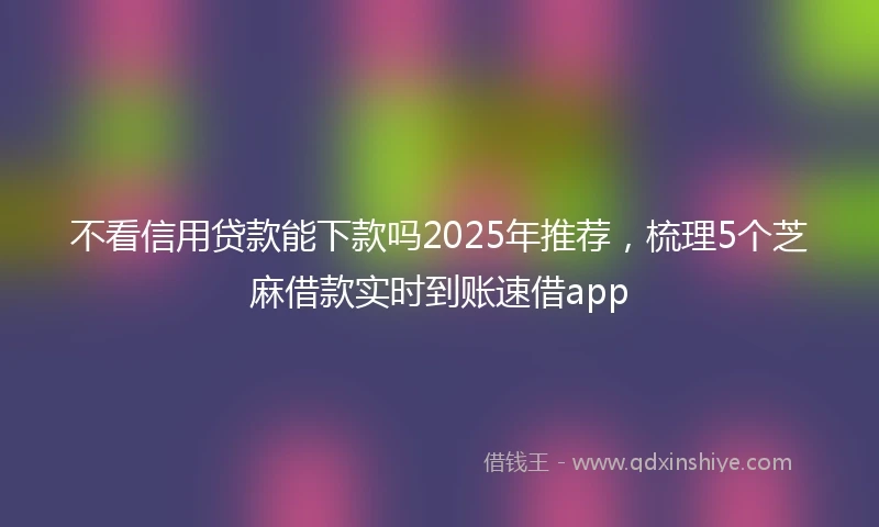 不看信用贷款能下款吗2025年推荐，梳理5个芝麻借款实时到账速借app