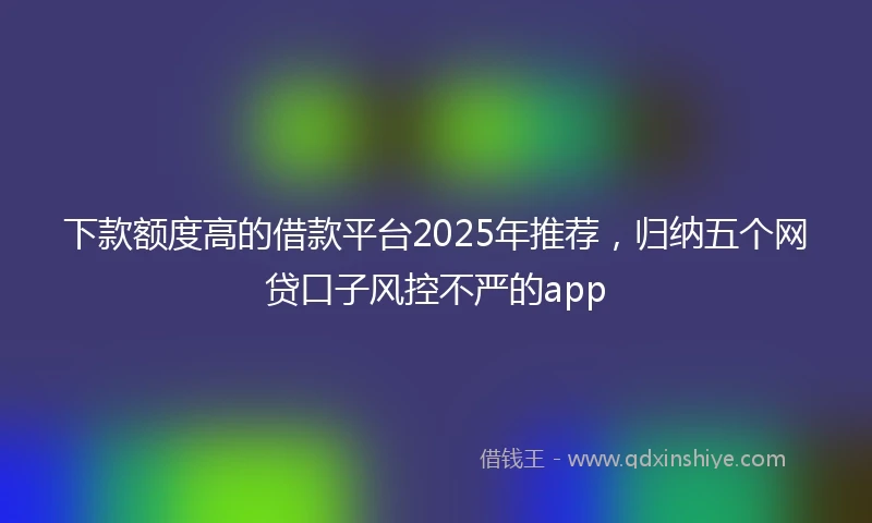 下款额度高的借款平台2025年推荐，归纳五个网贷口子风控不严的app