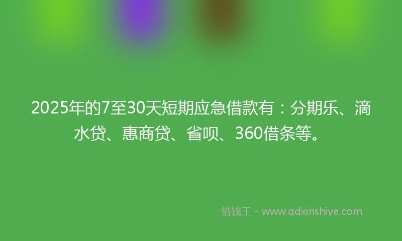 2025年的7至30天短期应急借款有：分期乐、滴水贷、惠商贷、省呗、360借条等。