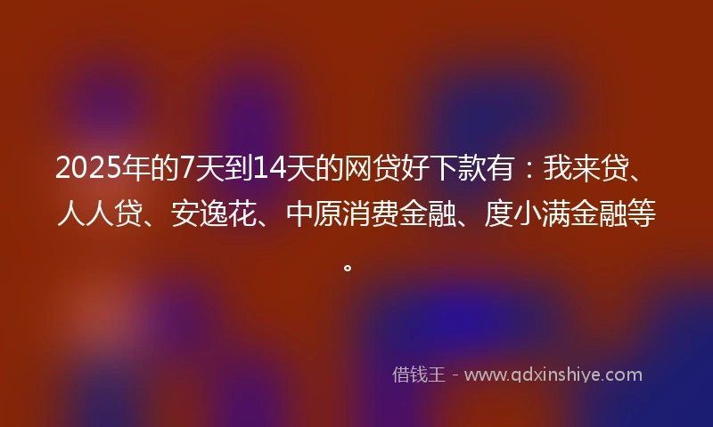2025年的7天到14天的网贷好下款有：我来贷、人人贷、安逸花、中原消费金融、度小满金融等。