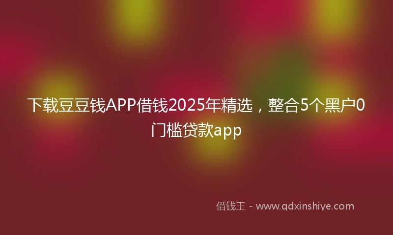 下载豆豆钱APP借钱2025年精选，整合5个黑户0门槛贷款app