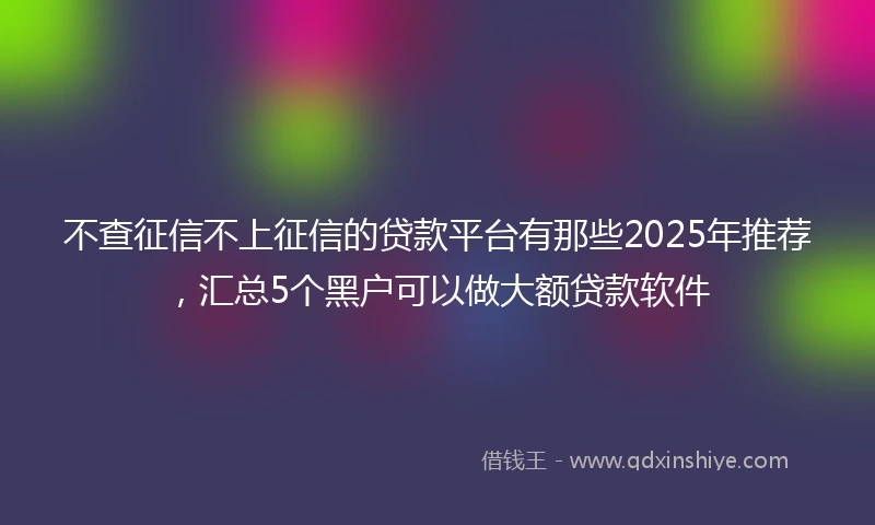 不查征信不上征信的贷款平台有那些2025年推荐，汇总5个黑户可以做大额贷款软件