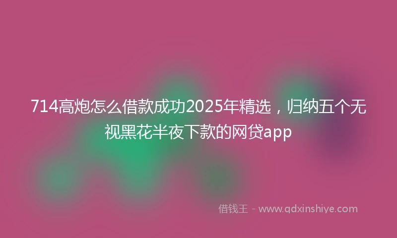 714高炮怎么借款成功2025年精选，归纳五个无视黑花半夜下款的网贷app