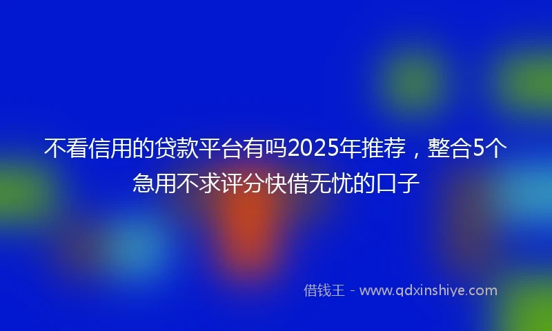 不看信用的贷款平台有吗2025年推荐，整合5个急用不求评分快借无忧的口子