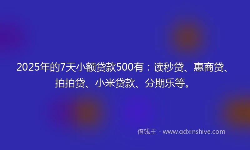 2025年的7天小额贷款500有：读秒贷、惠商贷、拍拍贷、小米贷款、分期乐等。