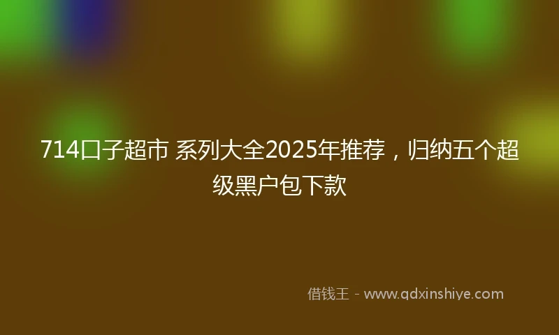 714口子超市 系列大全2025年推荐，归纳五个超级黑户包下款