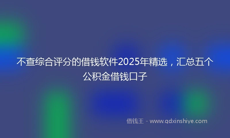 不查综合评分的借钱软件2025年精选，汇总五个公积金借钱口子