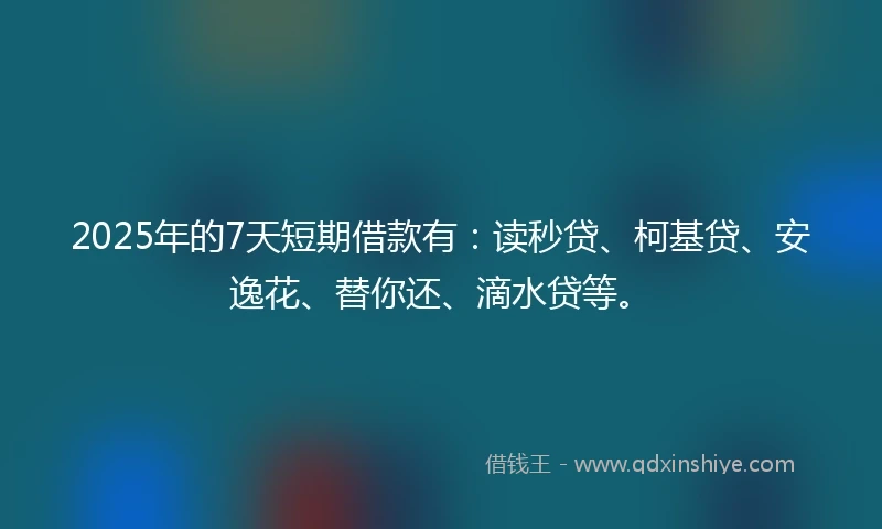 2025年的7天短期借款有：读秒贷、柯基贷、安逸花、替你还、滴水贷等。