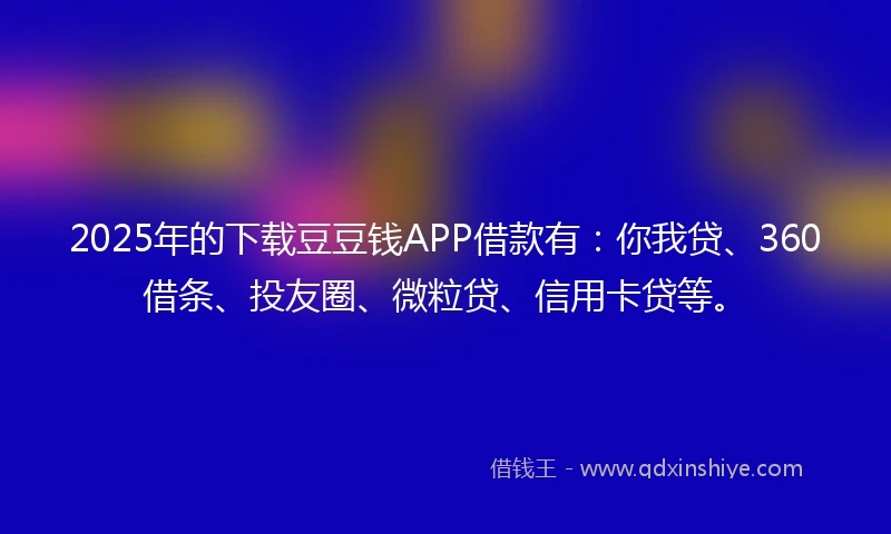 2025年的下载豆豆钱APP借款有：你我贷、360借条、投友圈、微粒贷、信用卡贷等。