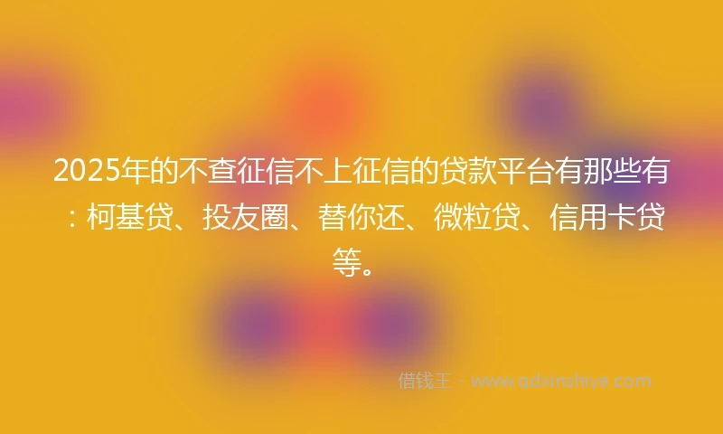 2025年的不查征信不上征信的贷款平台有那些有：柯基贷、投友圈、替你还、微粒贷、信用卡贷等。