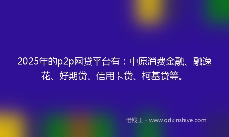 2025年的p2p网贷平台有：中原消费金融、融逸花、好期贷、信用卡贷、柯基贷等。