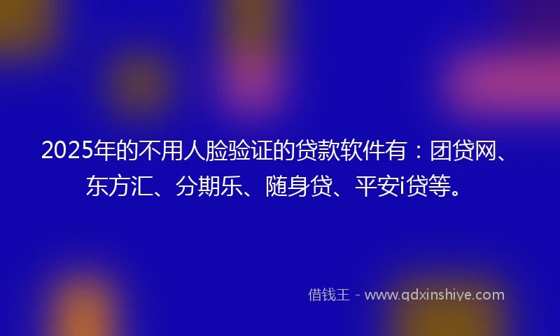 2025年的不用人脸验证的贷款软件有：团贷网、东方汇、分期乐、随身贷、平安i贷等。