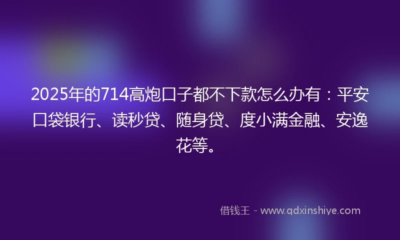 2025年的714高炮口子都不下款怎么办有：平安口袋银行、读秒贷、随身贷、度小满金融、安逸花等。