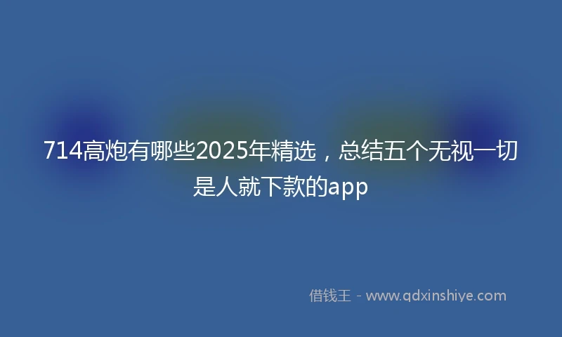 714高炮有哪些2025年精选，总结五个无视一切是人就下款的app