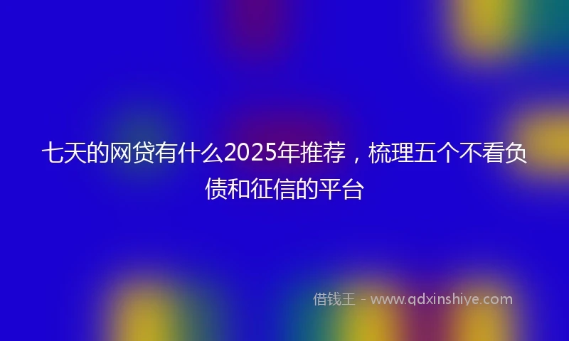 七天的网贷有什么2025年推荐，梳理五个不看负债和征信的平台