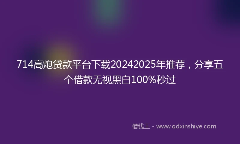 714高炮贷款平台下载20242025年推荐，分享五个借款无视黑白100%秒过