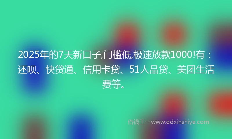 2025年的7天新口子,门槛低,极速放款1000!有：还呗、快贷通、信用卡贷、51人品贷、美团生活费等。