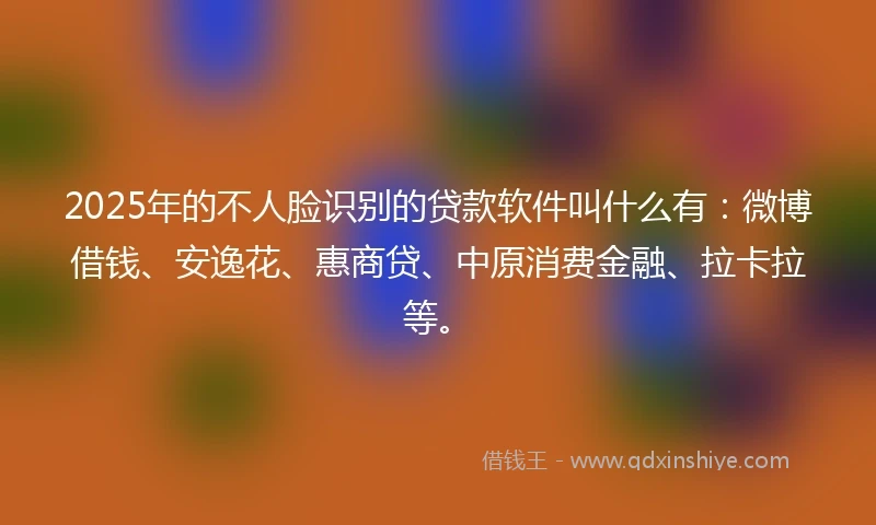 2025年的不人脸识别的贷款软件叫什么有：微博借钱、安逸花、惠商贷、中原消费金融、拉卡拉等。