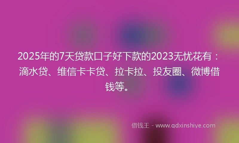 2025年的7天贷款口子好下款的2023无忧花有：滴水贷、维信卡卡贷、拉卡拉、投友圈、微博借钱等。