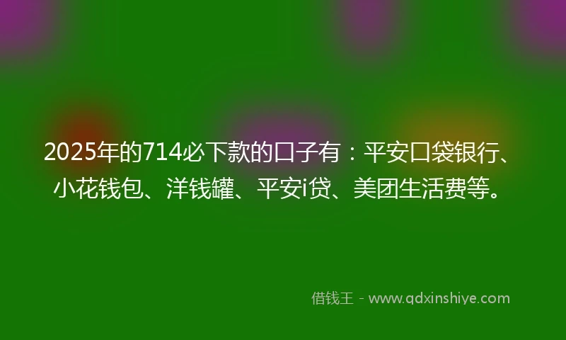 2025年的714必下款的口子有：平安口袋银行、小花钱包、洋钱罐、平安i贷、美团生活费等。