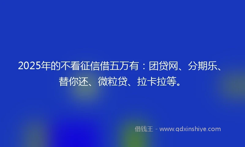 2025年的不看征信借五万有：团贷网、分期乐、替你还、微粒贷、拉卡拉等。