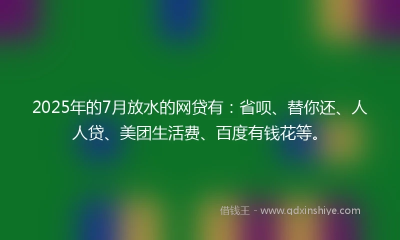 2025年的7月放水的网贷有：省呗、替你还、人人贷、美团生活费、百度有钱花等。