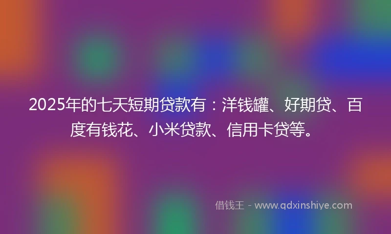 2025年的七天短期贷款有：洋钱罐、好期贷、百度有钱花、小米贷款、信用卡贷等。