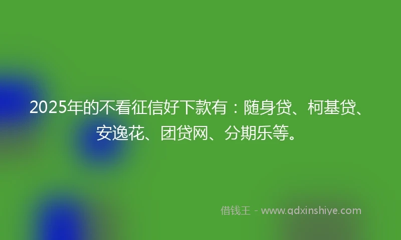 2025年的不看征信好下款有：随身贷、柯基贷、安逸花、团贷网、分期乐等。
