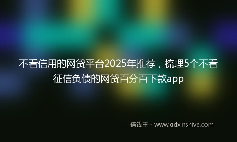 不看信用的网贷平台2025年推荐，梳理5个不看征信负债的网贷百分百下款app