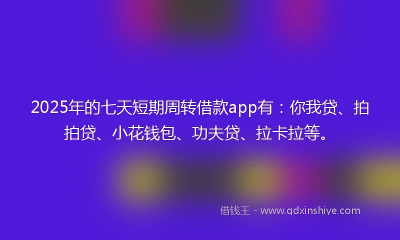 2025年的七天短期周转借款app有：你我贷、拍拍贷、小花钱包、功夫贷、拉卡拉等。
