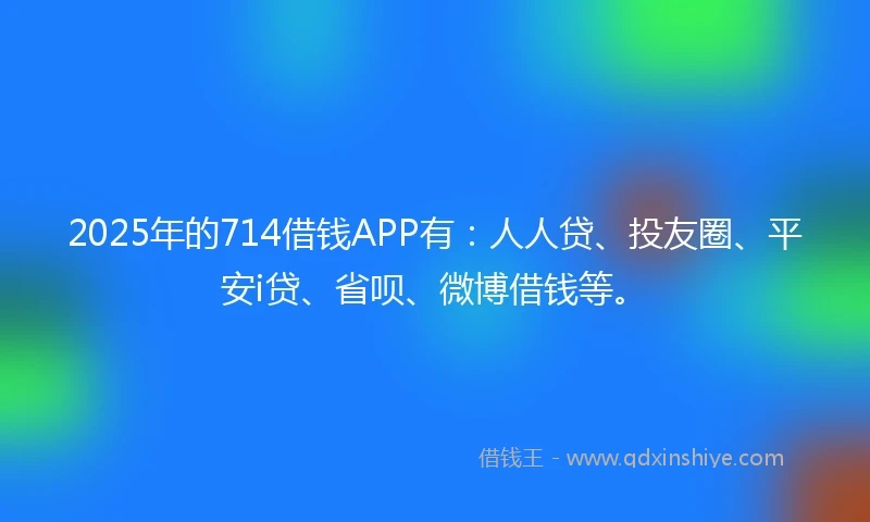 2025年的714借钱APP有：人人贷、投友圈、平安i贷、省呗、微博借钱等。