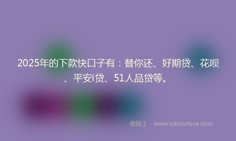 2025年的下款快口子有：替你还、好期贷、花呗、平安i贷、51人品贷等。