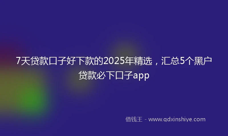 7天贷款口子好下款的2025年精选，汇总5个黑户贷款必下口子app