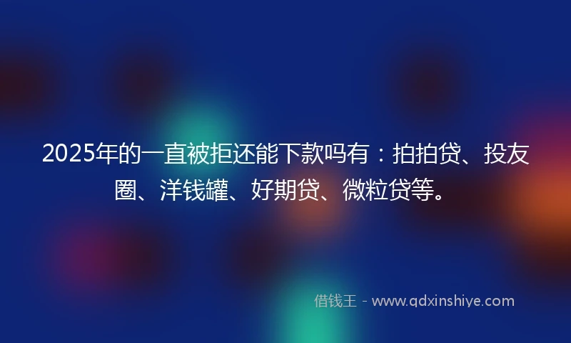2025年的一直被拒还能下款吗有：拍拍贷、投友圈、洋钱罐、好期贷、微粒贷等。