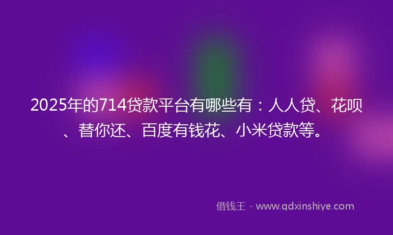 2025年的714贷款平台有哪些有：人人贷、花呗、替你还、百度有钱花、小米贷款等。