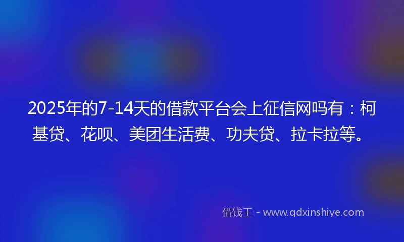 2025年的7-14天的借款平台会上征信网吗有：柯基贷、花呗、美团生活费、功夫贷、拉卡拉等。
