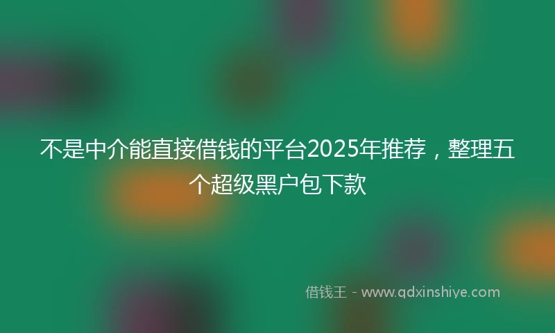 不是中介能直接借钱的平台2025年推荐，整理五个超级黑户包下款