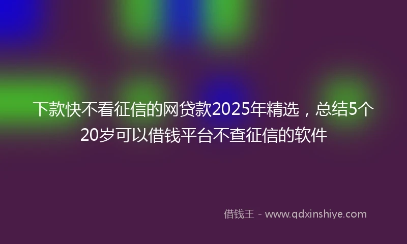 下款快不看征信的网贷款2025年精选，总结5个20岁可以借钱平台不查征信的软件