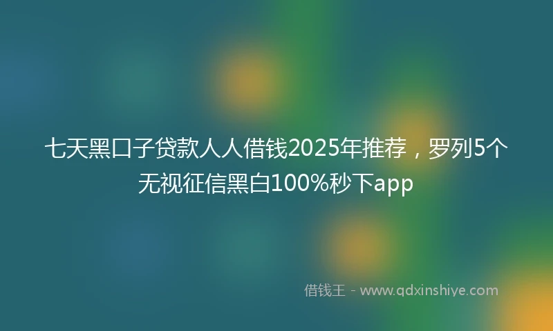 七天黑口子贷款人人借钱2025年推荐，罗列5个无视征信黑白100%秒下app