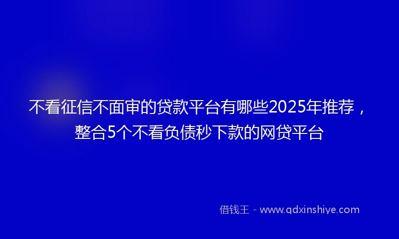 不看征信不面审的贷款平台有哪些2025年推荐,整合5个不看负债秒下款的网贷平台
