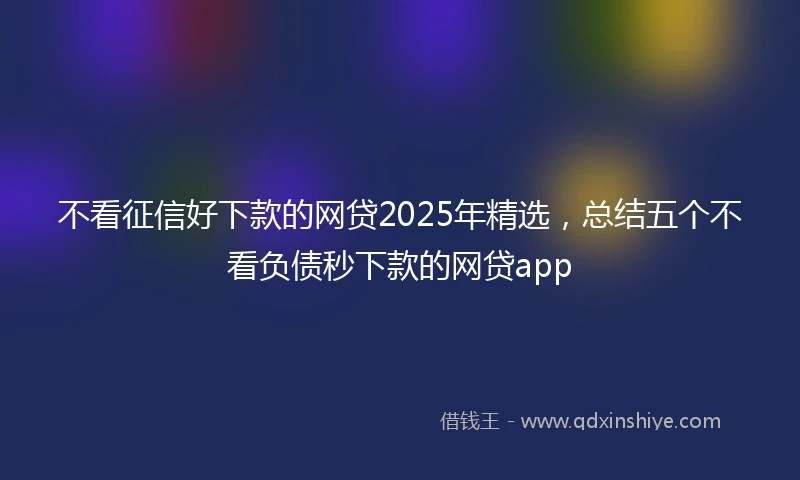不看征信好下款的网贷2025年精选，总结五个不看负债秒下款的网贷app