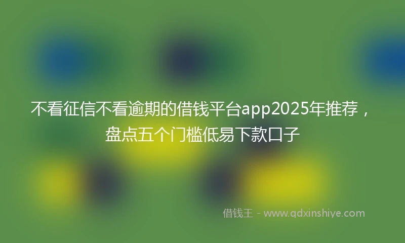 不看征信不看逾期的借钱平台app2025年推荐，盘点五个门槛低易下款口子